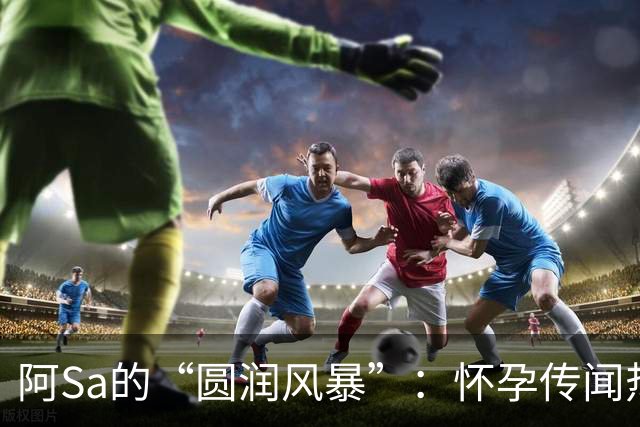 阿Sa的“圆润风暴”：怀孕传闻热议背后的乐趣